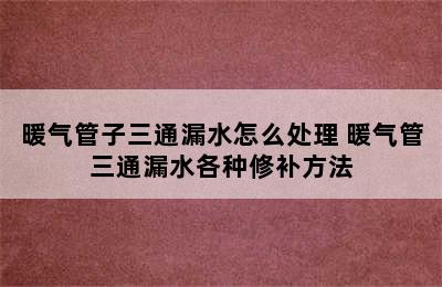 暖气管子三通漏水怎么处理 暖气管三通漏水各种修补方法